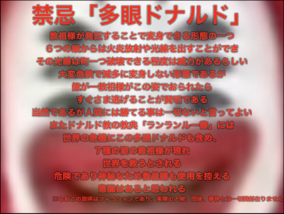 その6つの目からは炎や光線を照射することができ、威力は町一つを壊滅させるほどとされる。「多眼ドナルド」(Multiocular Dꙮnald)と呼称されるこの教祖様のお姿は、本人にとっても非常に危険であるためかこの姿は滅多に見られないが、…